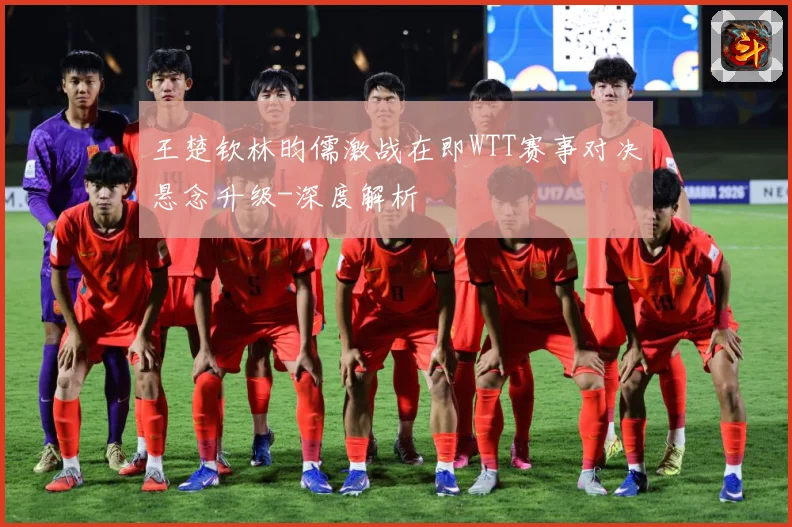 王楚钦林昀儒激战在即WTT赛事对决悬念升级-深度解析