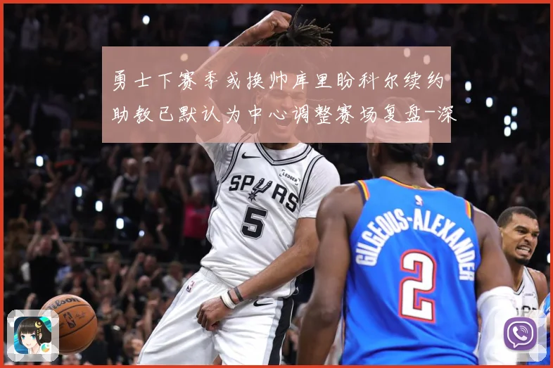 勇士下赛季或换帅库里盼科尔续约助教已默认为中心调整赛场复盘-深度解析