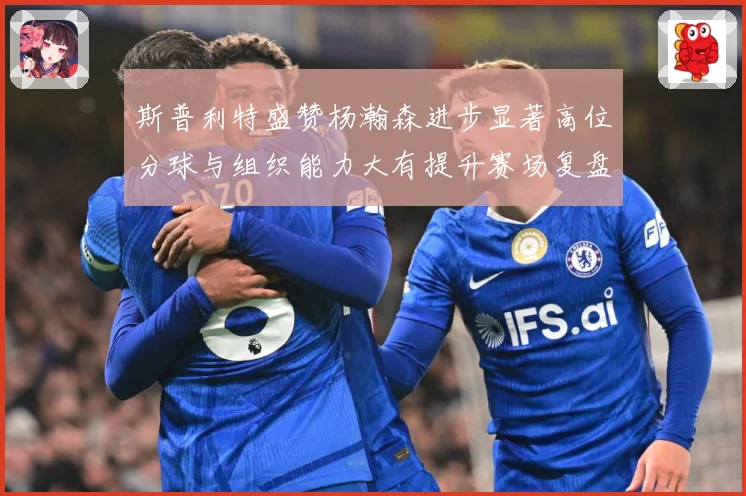 斯普利特盛赞杨瀚森进步显著高位分球与组织能力大有提升赛场复盘-深度解析