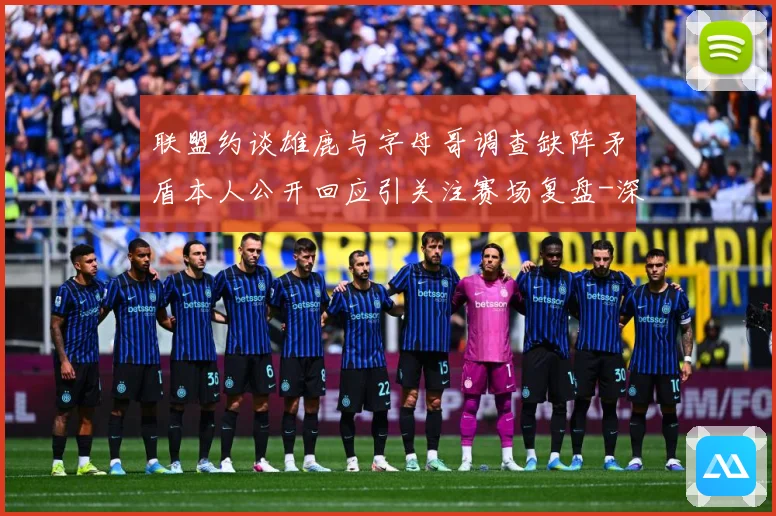 联盟约谈雄鹿与字母哥调查缺阵矛盾本人公开回应引关注赛场复盘-深度解析