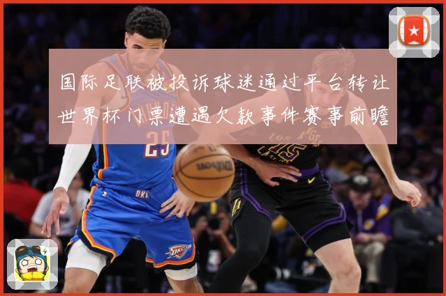 国际足联被投诉球迷通过平台转让世界杯门票遭遇欠款事件赛事前瞻-深度解析