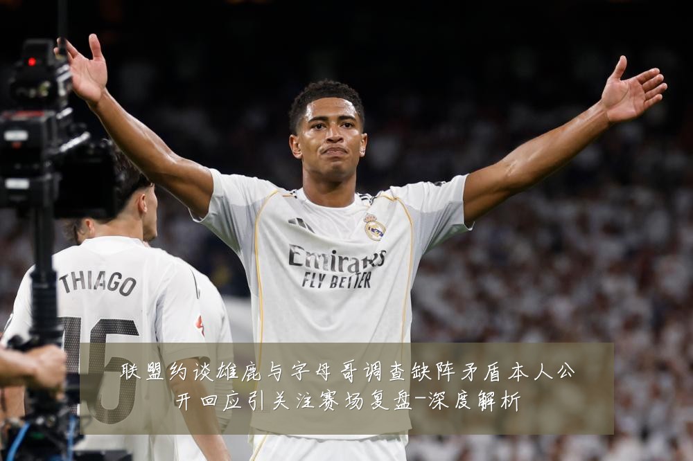 联盟约谈雄鹿与字母哥调查缺阵矛盾本人公开回应引关注赛场复盘-深度解析
