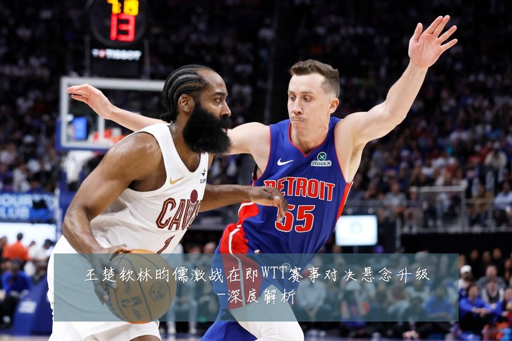 王楚钦林昀儒激战在即WTT赛事对决悬念升级-深度解析